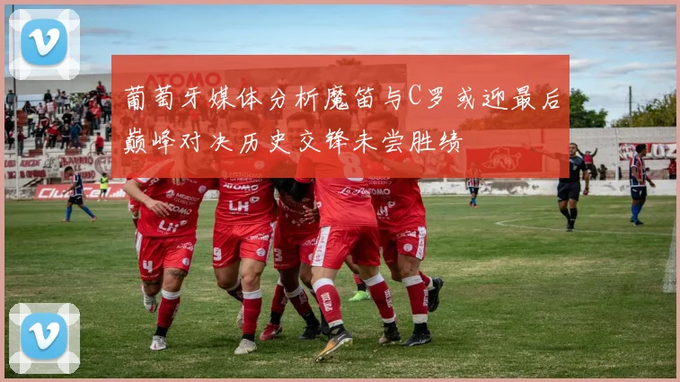 葡萄牙媒体分析魔笛与C罗或迎最后巅峰对决历史交锋未尝胜绩