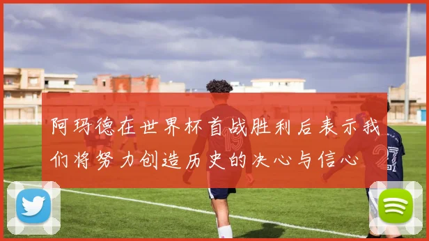 阿玛德在世界杯首战胜利后表示我们将努力创造历史的决心与信心