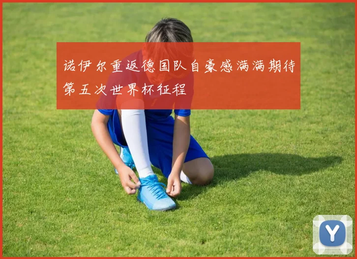 诺伊尔重返德国队自豪感满满期待第五次世界杯征程