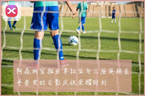 阿森纳官推分享拉亚与三座英超金手套奖的合影庆祝荣耀时刻