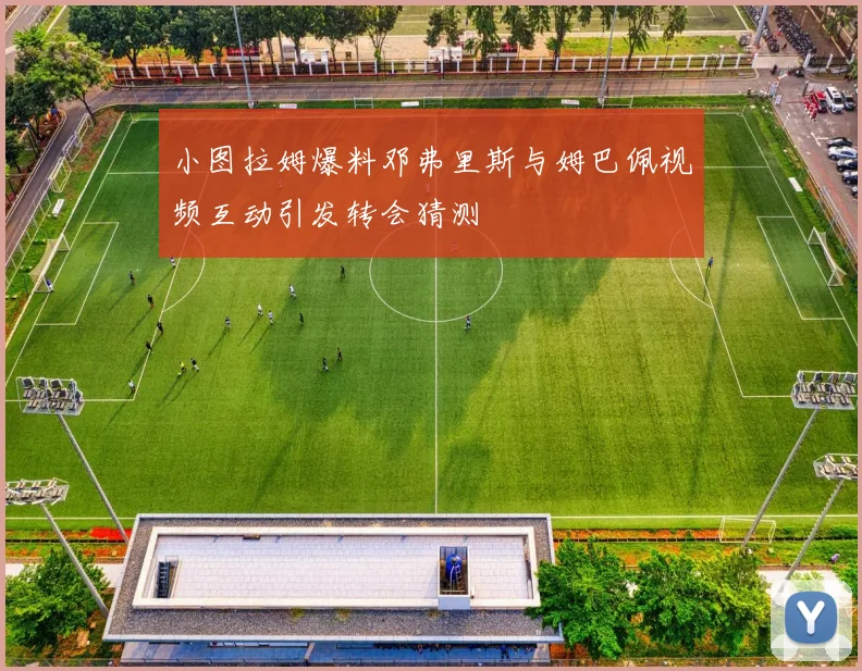 小图拉姆爆料邓弗里斯与姆巴佩视频互动引发转会猜测