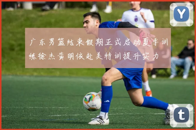 广东男篮结束假期正式启动夏季训练徐杰黄明依赴美特训提升实力