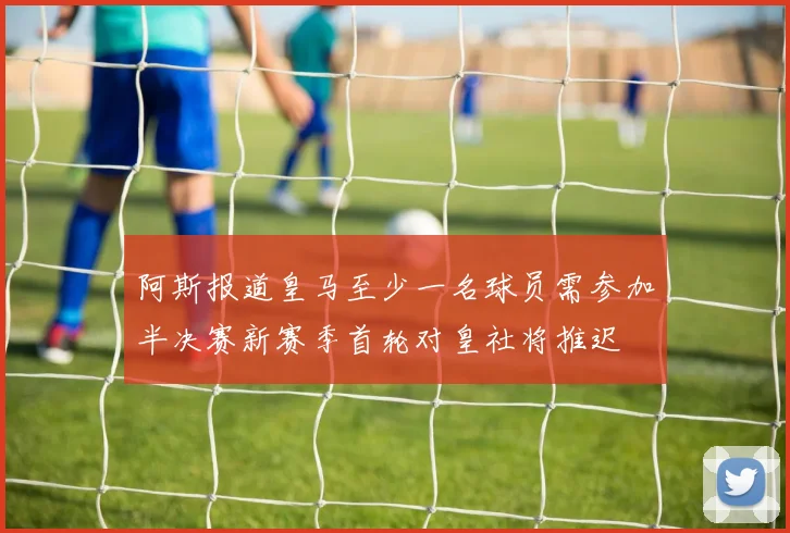 阿斯报道皇马至少一名球员需参加半决赛新赛季首轮对皇社将推迟