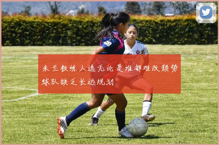 米兰教练人选无论是谁都难改颓势球队缺乏长远规划