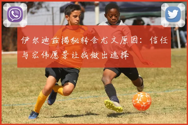 伊尔迪兹揭秘转会尤文原因：信任与宏伟愿景让我做出选择