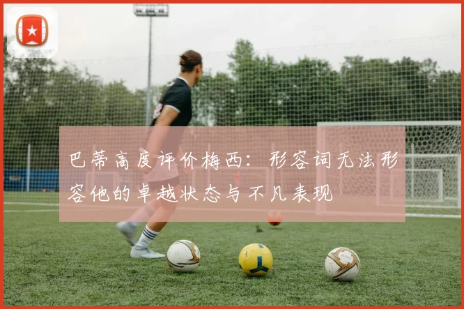 巴蒂高度评价梅西：形容词无法形容他的卓越状态与不凡表现