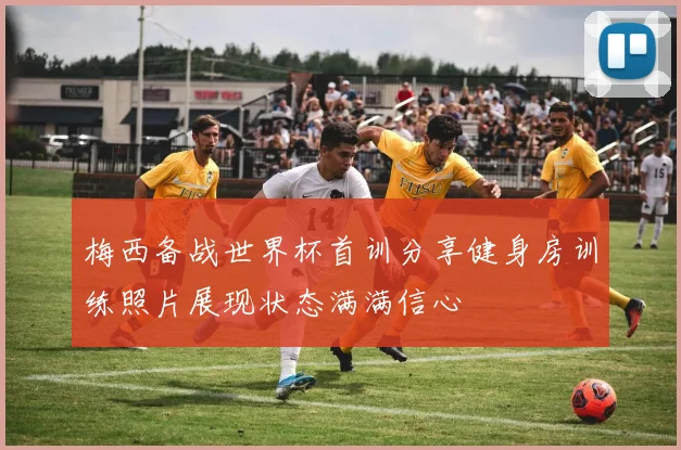 梅西备战世界杯首训分享健身房训练照片展现状态满满信心