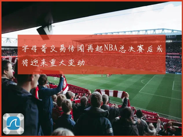 字母哥交易传闻再起NBA总决赛后或将迎来重大变动