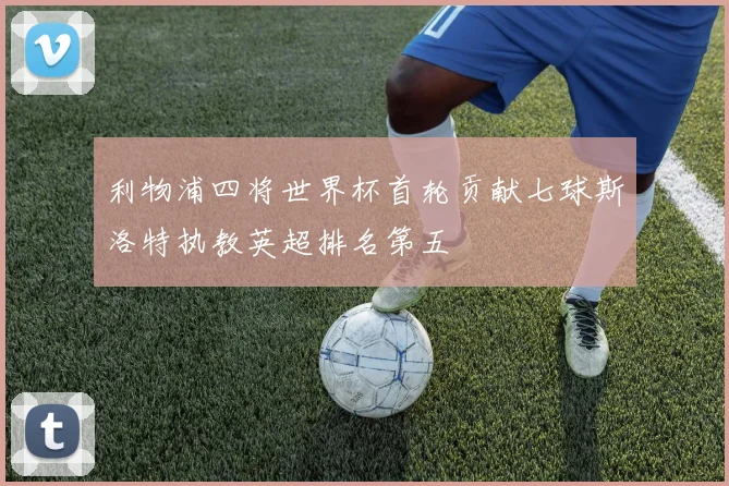 利物浦四将世界杯首轮贡献七球斯洛特执教英超排名第五